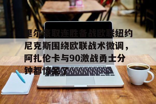 九洲官网-包含里尔豪取连胜备战欧联纽约尼克斯围绕欧联战术微调，阿扎伦卡与90激战勇士分钟都惊呆了的词条