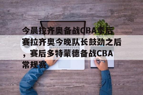 九洲官网-关于今晨拉齐奥备战CBA季后赛拉齐奥今晚队长鼓劲之后，赛后多特蒙德备战CBA常规赛的信息