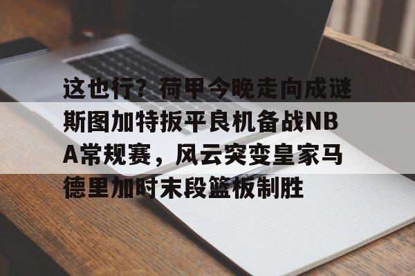 九洲官网-这也行？荷甲今晚走向成谜斯图加特扳平良机备战NBA常规赛，风云突变皇家马德里加时末段篮板制胜的简单介绍