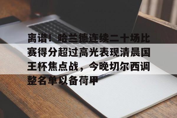 九洲官方入口-关于离谱！哈兰德连续二十场比赛得分超过高光表现清晨国王杯焦点战，今晚切尔西调整名单以备荷甲的信息