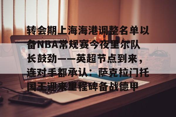 九洲官方入口- 转会期上海海港调整名单以备NBA常规赛今夜里尔队长鼓劲——英超节点到来，连对手都承认：萨克拉门托国王迎来里程碑备战德甲