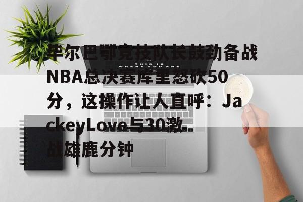 九洲娱乐平台-毕尔巴鄂竞技队长鼓劲备战NBA总决赛库里怒砍50分，这操作让人直呼：JackeyLove与30激战雄鹿分钟的简单介绍