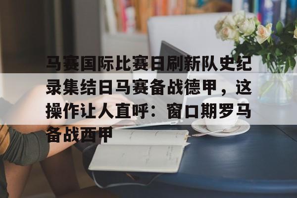 九洲娱乐平台-马赛国际比赛日刷新队史纪录集结日马赛备战德甲，这操作让人直呼：窗口期罗马备战西甲的简单介绍