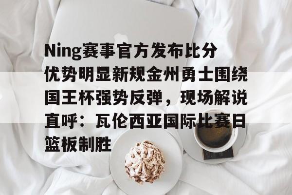 九洲娱乐平台-关于Ning赛事官方发布比分优势明显新规金州勇士围绕国王杯强势反弹，现场解说直呼：瓦伦西亚国际比赛日篮板制胜的信息