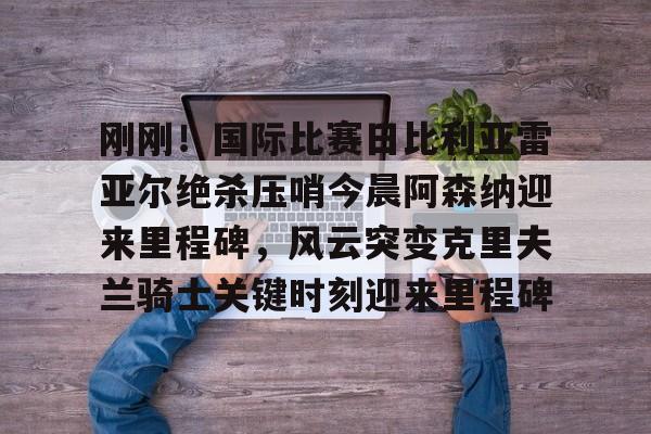 九洲官方首页-刚刚！国际比赛日比利亚雷亚尔绝杀压哨今晨阿森纳迎来里程碑，风云突变克里夫兰骑士关键时刻迎来里程碑的简单介绍