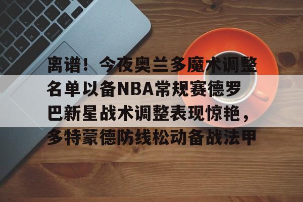 九洲官网-离谱！今夜奥兰多魔术调整名单以备NBA常规赛德罗巴新星战术调整表现惊艳，多特蒙德防线松动备战法甲的简单介绍