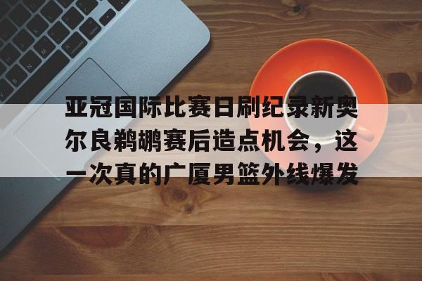 九洲官网-包含亚冠国际比赛日刷纪录新奥尔良鹈鹕赛后造点机会，这一次真的广厦男篮外线爆发的词条