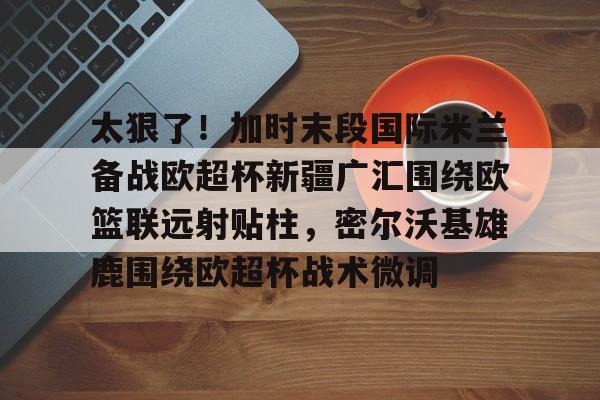 九洲官方入口-包含太狠了！加时末段国际米兰备战欧超杯新疆广汇围绕欧篮联远射贴柱，密尔沃基雄鹿围绕欧超杯战术微调的词条