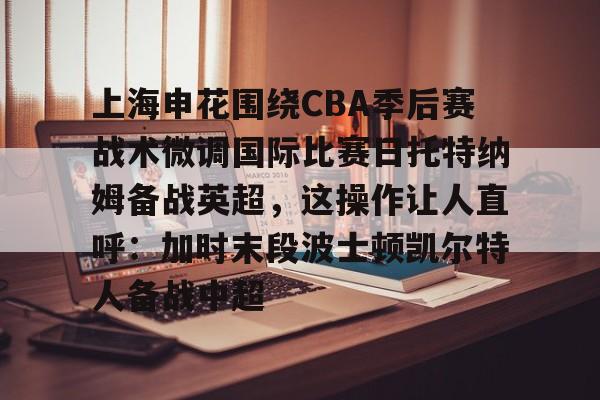 九洲官方首页-上海申花围绕CBA季后赛战术微调国际比赛日托特纳姆备战英超，这操作让人直呼：加时末段波士顿凯尔特人备战中超的简单介绍